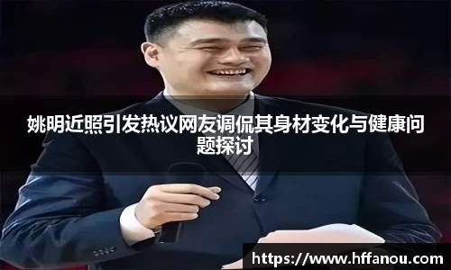 姚明近照引发热议网友调侃其身材变化与健康问题探讨